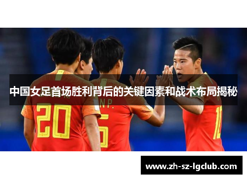 中国女足首场胜利背后的关键因素和战术布局揭秘