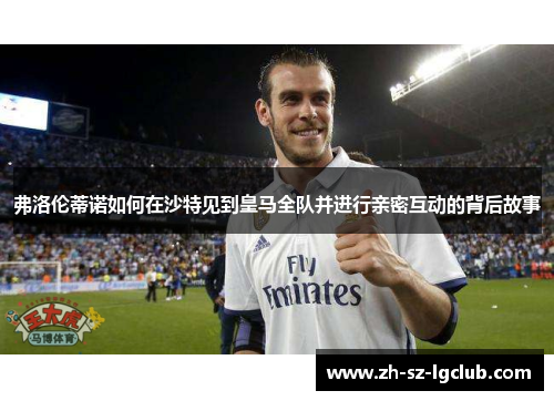 弗洛伦蒂诺如何在沙特见到皇马全队并进行亲密互动的背后故事