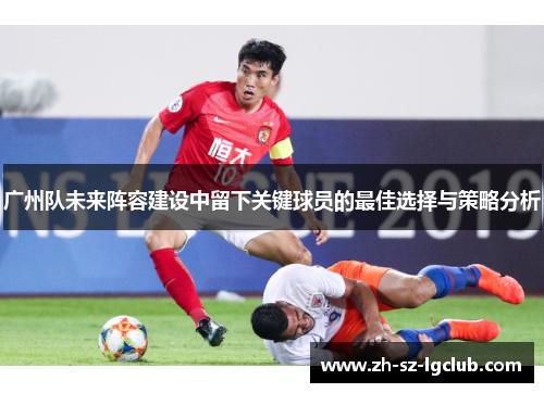 广州队未来阵容建设中留下关键球员的最佳选择与策略分析