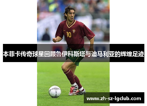 本菲卡传奇球星回顾鲁伊科斯塔与迪马利亚的辉煌足迹