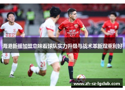海港新援加盟意味着球队实力升级与战术革新双重利好