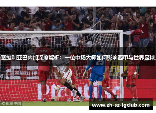 塞维利亚巴内加深度解析：一位中场大师如何影响西甲与世界足球