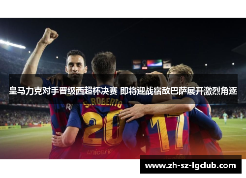 皇马力克对手晋级西超杯决赛 即将迎战宿敌巴萨展开激烈角逐