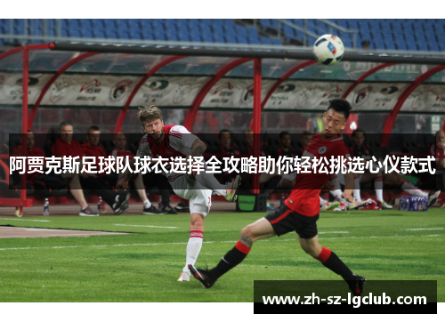 阿贾克斯足球队球衣选择全攻略助你轻松挑选心仪款式