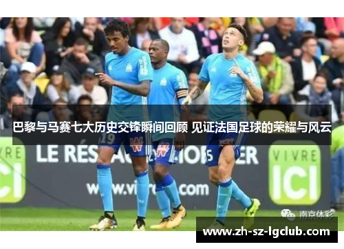 巴黎与马赛七大历史交锋瞬间回顾 见证法国足球的荣耀与风云
