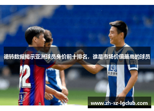德转数据揭示亚洲球员身价前十排名,谁是市场价值最高的球员 德转数据揭示亚洲球员身价前十排名,谁是市场价值最高的球员