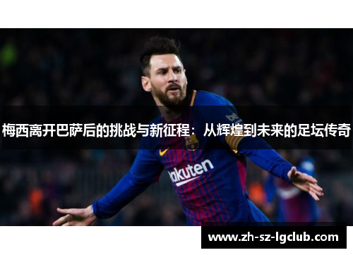 梅西离开巴萨后的挑战与新征程:从辉煌到未来的足坛传奇 梅西离开巴萨后的挑战与新征程:从辉煌到未来的足坛传奇