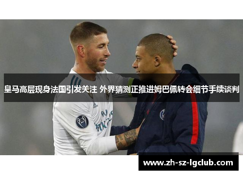 皇马高层现身法国引发关注 外界猜测正推进姆巴佩转会细节手续谈判