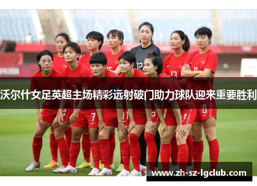 沃尔什女足英超主场精彩远射破门助力球队迎来重要胜利 沃尔什女足英超主场精彩远射破门助力球队迎来重要胜利